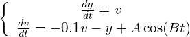 \begin{equation*} \left\{ \begin{array} $\frac{dy}{dt} = v$ \\ \frac{dv}{dt} = -0.1v - y + A\cos(Bt) \end{array} \right. \end{equation*}